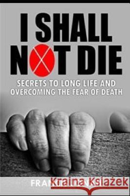 I Shall Not Die: Secrets to Long Life and Overcoming the Fear of Death Francis Jonah 9781092929301 Independently Published