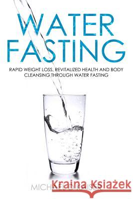 Water Fasting: Rapid Weight Loss, Revitalized Health and Body Cleansing Through Water Fasting Michael D. Kaiser 9781092953771