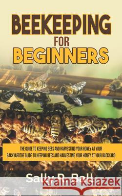 Beekeeping For Beginners: The Guide To Keeping Bees And Harvesting Your Honey At Your Backyard Sally R Ball 9781093204100 Independently Published