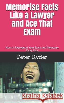 Memorise Facts Like a Lawyer and Ace That Exam: How to Reprogram Your Brain and Memorise Every Fact Peter Ryder 9781093224573 Independently Published