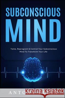 Subconscious Mind: Tame, Reprogram & Control Your Subconscious Mind To Transform Your Life Antony Felix 9781093346466 Independently Published