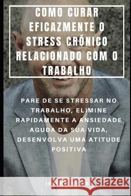 Como Curar Eficazmente O Stress Crónico Relacionado Com O Trabalho: Pare de Se Stressar No Trabalho, Elimine Rapidamente a Ansiedade Aguda Da Sua Vida Almeida, Rita 9781093633511