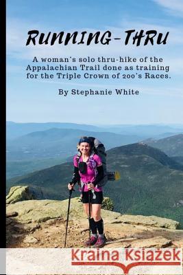 Running-Thru: A woman's solo thru-hike of the Appalachian Trail done as training for the Triple Crown of 200's Races Stephanie White 9781093960730