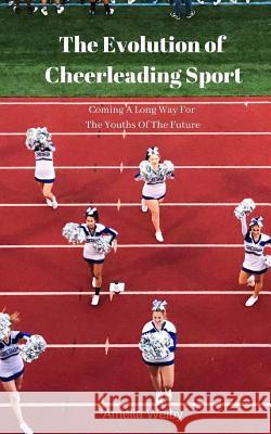 The Evolution of Cheerleading Sport: Coming A Long Way For The Youths Of The Future Amelia Welby 9781094628455 