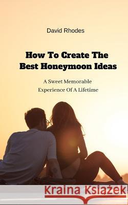 How To Create The Best Honeymoon Ideas: A Sweet Memorable Experience Of A Lifetime David Rhodes 9781094631813 Independently Published