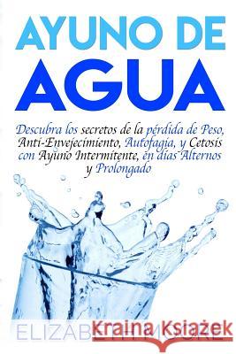 Ayuno de Agua: Descubra los secretos de la pérdida de Peso, Anti-Envejecimiento, Autofagia, y Cetosis con Ayuno Intermitente, en días Moore, Elizabeth 9781094864457