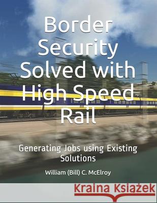 Border Security Solved with High Speed Rail: Generating Jobs using Existing Solutions William (Bill) C. McElroy 9781094869858 Independently Published