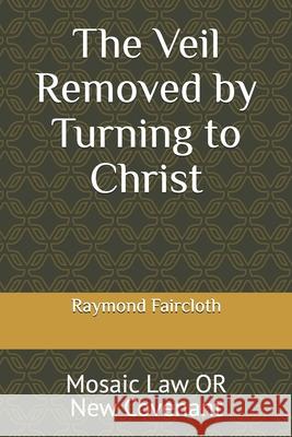 The Veil Removed by Turning to Christ: Mosaic Law OR New Covenant Raymond Christopher Faircloth 9781094981154 Independently Published