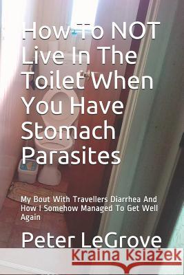 How To NOT Live In The Toilet When You Have Stomach Parasites: My Bout With Travellers Diarrhea And How I Somehow Managed To Get Well Again Peter Legrove 9781095299890 Independently Published