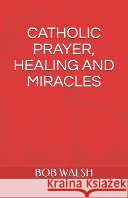 Catholic Prayer, Healing and Miracles Bob Walsh 9781095373958 Independently Published