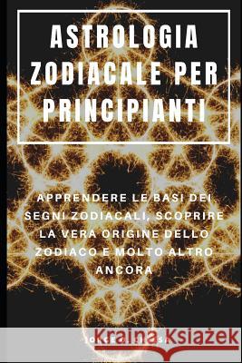 Astrologia Zodiacale Per Principianti: Apprendere Le Basi Dei Segni Zodiacali, Scoprire La Vera Origine Dello Zodiaco E Molto Altro Ancora Francesco Serra Jorge O. Chiesa 9781095395929