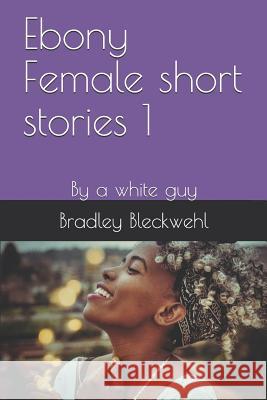 Ebony Female short stories 1: By a white guy Bradley Bleckwehl 9781095533086 Independently Published