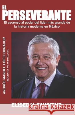 El Perseverante: El ascenso al poder del líder más grande de la historia moderna en México Eliseo Victoriano Faustino 9781095598030 Independently Published