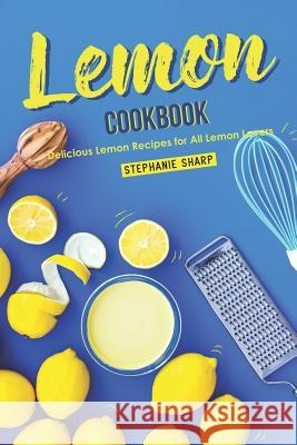 Lemon Cookbook: Delicious Lemon Recipes for All Lemon Lovers Stephanie Sharp 9781095609460 Independently Published