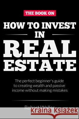 How to Invest In Real Estate: The perfect beginner's guide to creating wealth and passive income without making mistakes Robert Waller 9781095634387 Independently Published