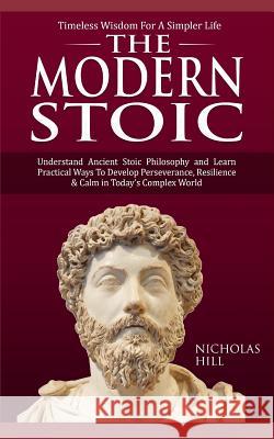 The Modern Stoic: Understand Ancient Stoic Philosophy and Learn Practical Ways To Develop Perseverance, Resilience & Calm in Today's Com Nicholas Hill 9781095852613