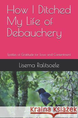 How I Ditched My Life of Debauchery: Epistles of Gratitude for Love and Contentment Lisema Ralitsoele 9781095995082 Independently Published