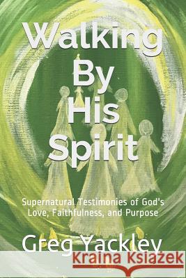 Walking By His Spirit: Supernatural Testimonies of God's Love, Faithfulness, and Purpose Greg Yackley 9781096047964
