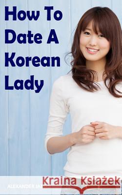 How to Date a Korean Lady: The English Gentleman's guide to finding your Seoul mate Alexander James 9781096048404
