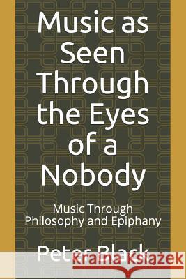 Music as Seen Through the Eyes of a Nobody: Music Through Philosophy and Epiphany Peter Black 9781096118367