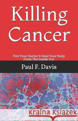 Killing Cancer: Fire Your Doctor & Heal Your Body From The Inside Out Paul F. Davis 9781096149064 Independently Published