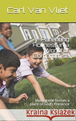 Parenting Holiness in a World of Compromise: Making our homes a place of God's Presence Carl Va 9781096466444