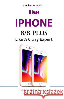 Use IPHONE 8/8 Plus Like A Crazy Expert: Updated iPhone 8 manual for beginners and seniors Stephen W. Rock 9781096492016 Independently Published