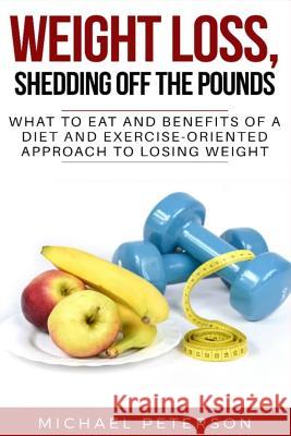 Weight Loss, Shedding Off The Pounds: What To Eat And Benefits Of A Diet And Exercise-Oriented Approach To Losing Weight Michael Peterson 9781096563693