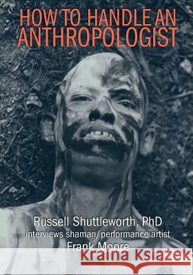 How to Handle an Anthropologist: Russell Shuttleworth, PhD interviews shaman/performance artist Frank Moore Russell Shuttleworth Frank Moore 9781096575207
