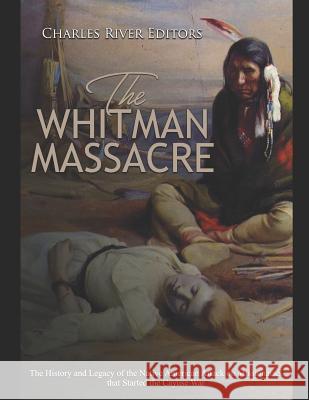 The Whitman Massacre: The History and Legacy of the Native American Attack on Missionaries that Started the Cayuse War Charles River Editors 9781096768838 Independently Published