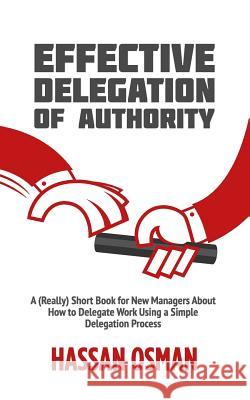 Effective Delegation of Authority: A (Really) Short Book for New Managers About How to Delegate Work Using a Simple Delegation Process Hassan Osman 9781096807728 Independently Published
