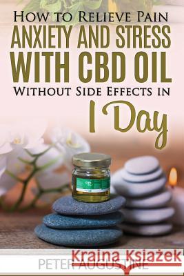 How to Relieve Pain, Anxiety and Stress With CBD Oil Without Side Effects in 1 Day Peter Augustine 9781096856818 Independently Published