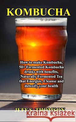 Kombucha: How to make Kombucha, 50+ Fermented Kombucha drinks with benefits, Naturally Fermented Tea that Energize, Cleanse and Jeff S 9781096878377