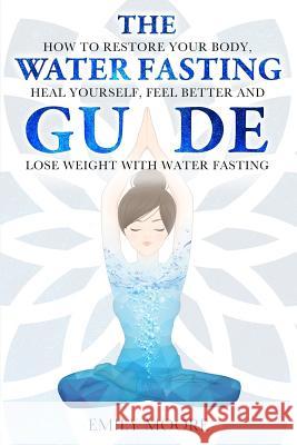 The Water Fasting Guide: How to Restore Your Body, Heal Yourself, Feel Better and Lose Weight with Water Fasting Emily Moore 9781096937784