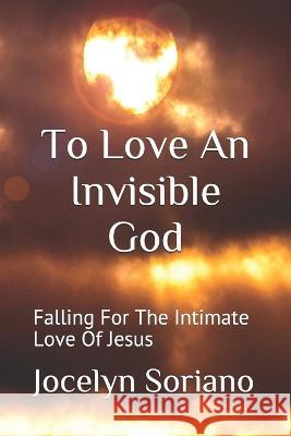 To Love An Invisible God: Falling For The Intimate Love Of Jesus Jocelyn Soriano   9781097114092 Independently Published