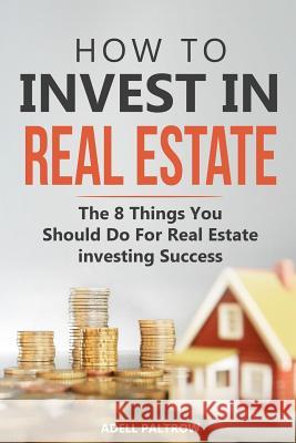 How to invest in Real Estate: The 8 Things You Should Do For Real Estate Investing Success Adell Paltrow 9781097167180