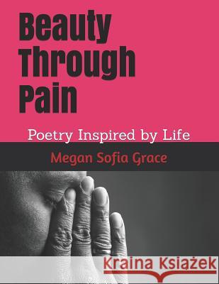 Beauty Through Pain: Poetry Inspired by Life Megan Sofia Grace 9781097219728