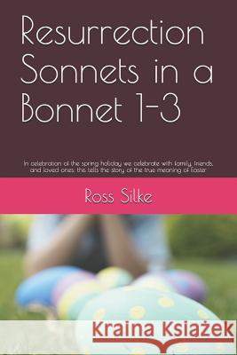Resurrection Sonnets in a Bonnet 1-3: In celebration of the spring holiday we celebrate with family, friends, and loved ones; this tells the story of Ross Edward Silke 9781097240906 Independently Published