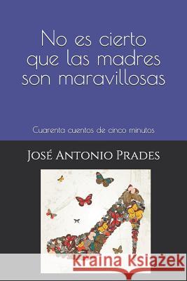 No es cierto que las madres son maravillosas: Cuarenta cuentos de cinco minutos Jose Antonio Prades 9781097325771 Independently Published