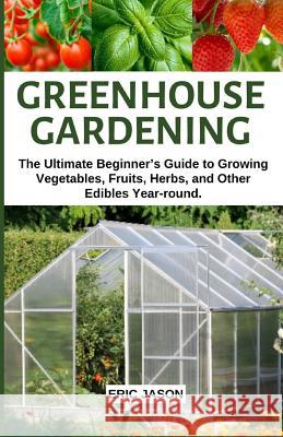 Greenhouse Gardening: The Ultimate Beginner's Guide to Growing Vegetables, Fruits, Herbs, and Other Edibles Year-round. Eric Jason 9781097409037 Independently Published