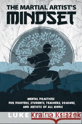 The Martial Artist's Mindset: Mental Practices for Fighters, Students, Teachers, Coaches, and Artists of All Kinds Luke J. Morris 9781097629510