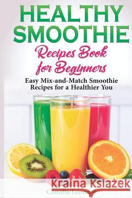 Healthy Smoothie Recipes Book for Beginners: Easy Mix-and-Match Smoothie Recipes for a Healthier You Camilla Leonard 9781097683925