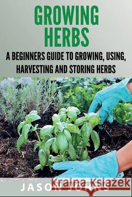 Growing Herbs: A Beginners Guide to Growing, Using, Harvesting and Storing Herbs Jason Johns 9781097684809