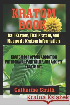 Kratom Book: Bali Kratom, Thai Kratom, and Maeng da Kratom Information; Kratom for Opioid Addiction Withdrawal and Pain Relief and Catherine Smith 9781097747870