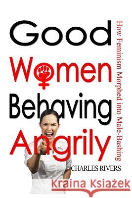 Good Women Behaving Angrily: How Feminism Morphed into Male-Bashing Charles Rivers 9781097759811 Independently Published