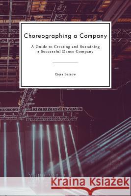 Choreographing a Company: A Guide to Creating and Sustaining a Successful Dance Company Ciera Barrow 9781097806577 Independently Published