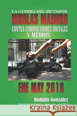 La Guerra del Dictador Nicolas Maduro: Contra Comunicadores y Medios desde Enero hasta Mayo de 2018 Juan Rodulfo Rodulfo Gonzalez 9781097967506