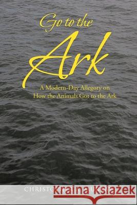 Go to the Ark: A Modern-Day Allegory on How the Animals Got to the Ark Christopher A. Murray 9781098028763