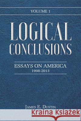 Logical Conclusions: Essays on America: 1998-2013: Volume 1 James E Dustin 9781098047160