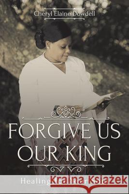 Forgive Us Our King: Healing for Your Soul Cheryl Elaine Dowdell 9781098057473 Christian Faith Publishing, Inc